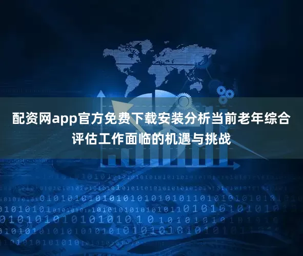 配资网app官方免费下载安装分析当前老年综合评估工作面临的机遇与挑战