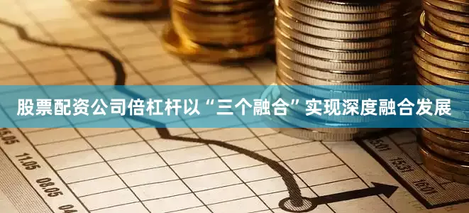 股票配资公司倍杠杆以“三个融合”实现深度融合发展