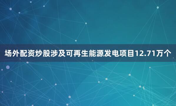 场外配资炒股涉及可再生能源发电项目12.71万个