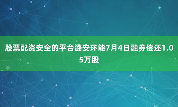 股票配资安全的平台潞安环能7月4日融券偿还1.05万股