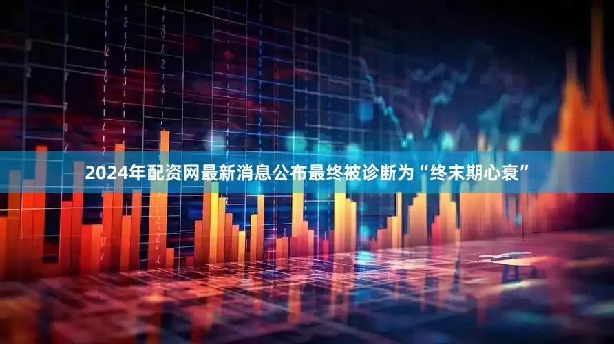 2024年配资网最新消息公布最终被诊断为“终末期心衰”