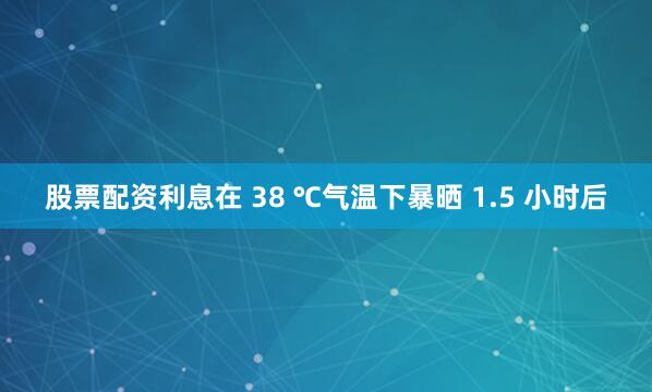股票配资利息在 38 ℃气温下暴晒 1.5 小时后