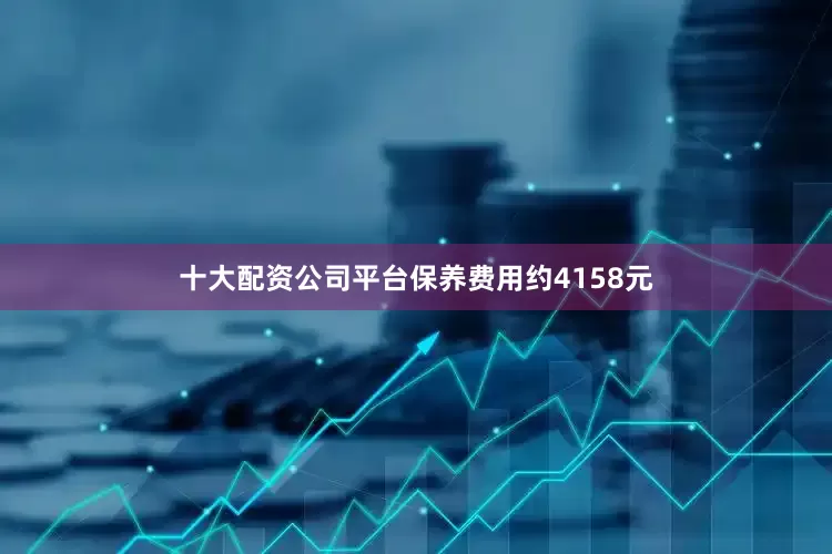 十大配资公司平台保养费用约4158元