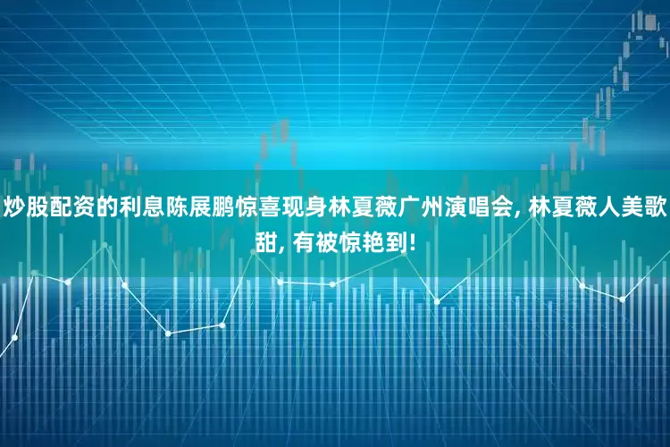 炒股配资的利息陈展鹏惊喜现身林夏薇广州演唱会, 林夏薇人美歌甜, 有被惊艳到!
