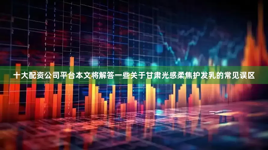 十大配资公司平台本文将解答一些关于甘肃光感柔焦护发乳的常见误区