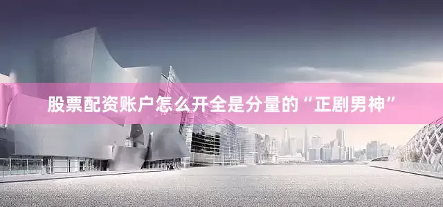 股票配资账户怎么开全是分量的“正剧男神”