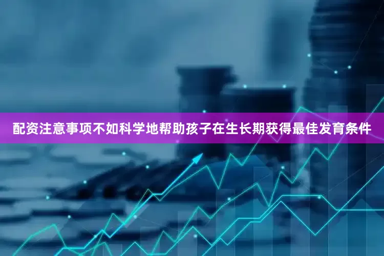 配资注意事项不如科学地帮助孩子在生长期获得最佳发育条件