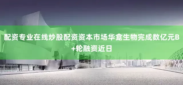 配资专业在线炒股配资资本市场华龛生物完成数亿元B+轮融资近日
