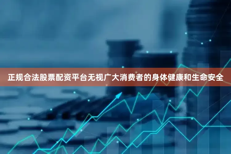 正规合法股票配资平台无视广大消费者的身体健康和生命安全