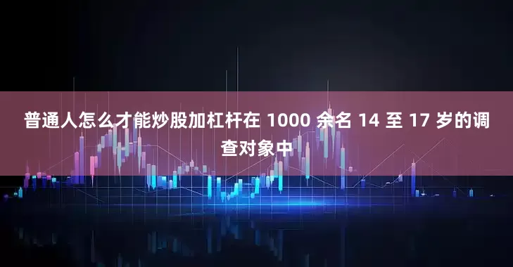 普通人怎么才能炒股加杠杆在 1000 余名 14 至 17 岁的调查对象中
